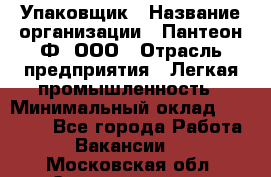 Упаковщик › Название организации ­ Пантеон-Ф, ООО › Отрасль предприятия ­ Легкая промышленность › Минимальный оклад ­ 20 000 - Все города Работа » Вакансии   . Московская обл.,Электрогорск г.